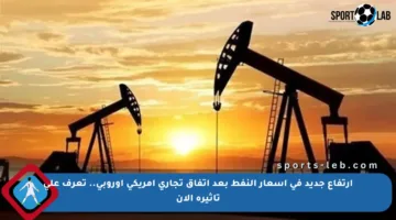 ارتفاع جديد في أسعار النفط بعد اتفاق تجاري أمريكي أوروبي.. تعرف على تأثيره الآن